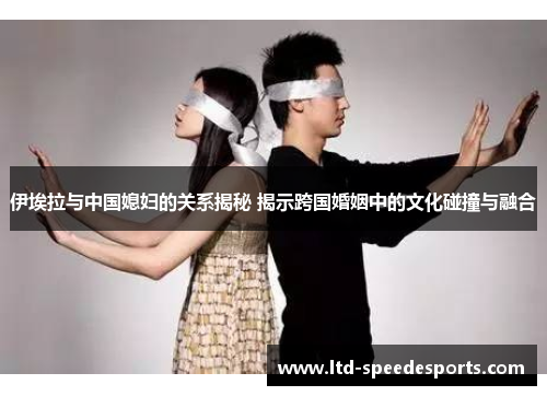 伊埃拉与中国媳妇的关系揭秘 揭示跨国婚姻中的文化碰撞与融合