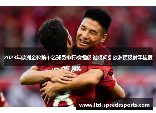2023年欧洲金靴前十名球员排行榜揭晓 谁将问鼎欧洲顶级射手桂冠