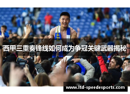 西甲三重奏锋线如何成为争冠关键武器揭秘