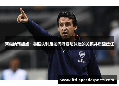 阿森纳新起点:英超失利后如何修复与球迷的关系并重建信任 阿森纳新起点:英超失利后如何修复与球迷的关系并重建信任