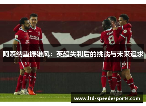 阿森纳重振雄风:英超失利后的挑战与未来追求 阿森纳重振雄风:英超失利后的挑战与未来追求